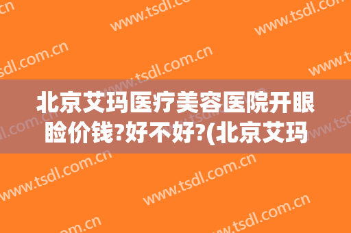 北京艾玛医疗美容医院开眼睑价钱?好不好?(北京艾玛医疗美容诊所)