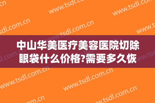 中山华美医疗美容医院切除眼袋什么价格?需要多久恢复?(上海华美医院做眼袋)