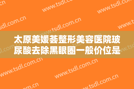 太原美媛荟整形美容医院玻尿酸去除黑眼圈一般价位是多少费用?怎么样?