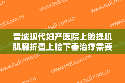 晋城现代妇产医院上睑提肌肌腱折叠上睑下垂治疗需要多少费用?效果怎么样?