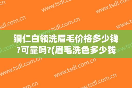 铜仁白领洗眉毛价格多少钱?可靠吗?(眉毛洗色多少钱)