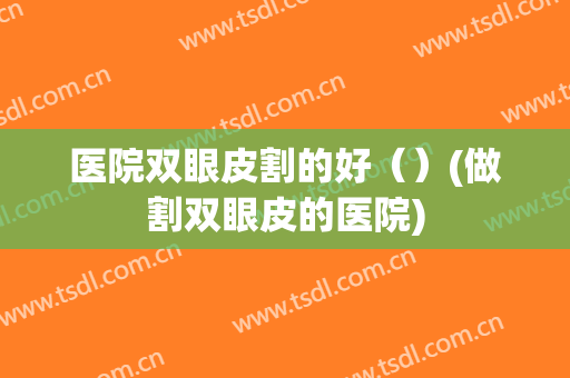 医院双眼皮割的好（）(做割双眼皮的医院)