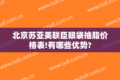 北京苏亚美联臣眼袋抽脂价格表!有哪些优势?