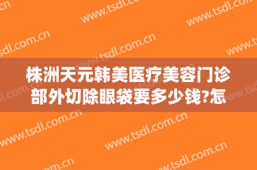 株洲天元韩美医疗美容门诊部外切除眼袋要多少钱?怎么样?(株洲韩美整形医院 官网)