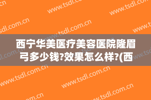 西宁华美医疗美容医院隆眉弓多少钱?效果怎么样?(西宁华美医疗美容医院隆眉弓多少钱?效果怎么样呢)