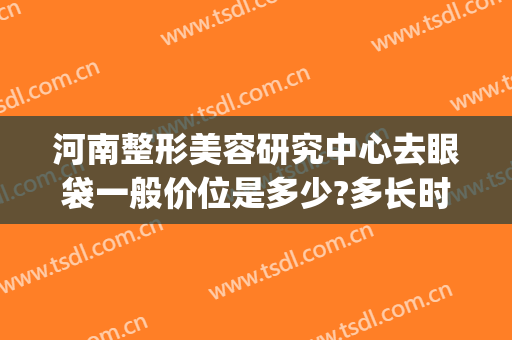 河南整形美容研究中心去眼袋一般价位是多少?多长时间恢复?(整形医院去眼袋价格)