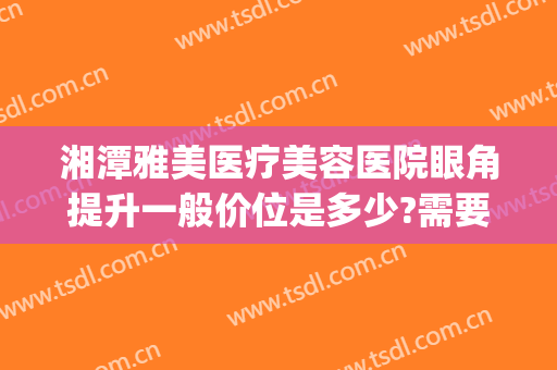 湘潭雅美医疗美容医院眼角提升一般价位是多少?需要多久恢复?(湘雅医院开眼角)