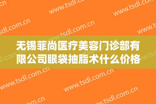 无锡菲尚医疗美容门诊部有限公司眼袋抽脂术什么价格?效果怎么样?(无锡祛眼袋要花多少钱)