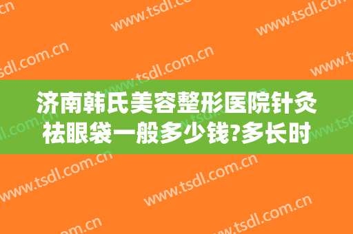济南韩氏美容整形医院针灸祛眼袋一般多少钱?多长时间恢复?(济南韩氏整形医生)
