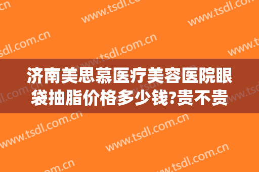 济南美思慕医疗美容医院眼袋抽脂价格多少钱?贵不贵?(吸脂去眼袋医院)