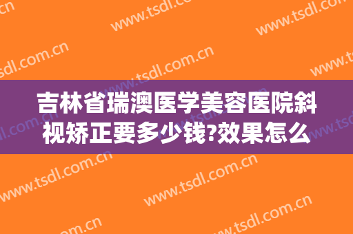 吉林省瑞澳医学美容医院斜视矫正要多少钱?效果怎么样?(瑞澳医学美容医院优惠)