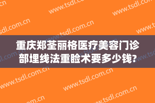 重庆郑荃丽格医疗美容门诊部埋线法重睑术要多少钱?怎么样?(重庆郑荃丽格医疗美容(总院)医疗美容门诊部预约电话)