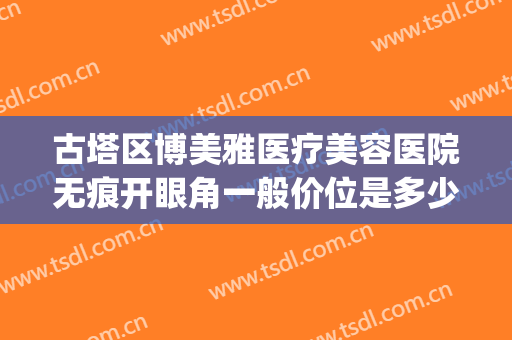 古塔区博美雅医疗美容医院无痕开眼角一般价位是多少费用?怎么样?(博美整形美容医院地址)
