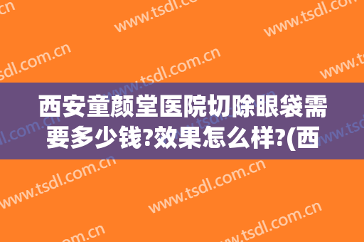 西安童颜堂医院切除眼袋需要多少钱?效果怎么样?(西安那个医院做眼袋的价格)