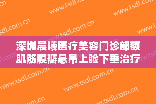 深圳晨曦医疗美容门诊部额肌筋膜瓣悬吊上睑下垂治疗价格表!多长时间恢复?