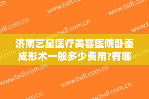济南艺星医疗美容医院卧蚕成形术一般多少费用?有哪些优势?(济南艺星整形价格表)