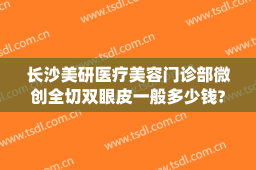 长沙美研医疗美容门诊部微创全切双眼皮一般多少钱?贵不贵?(长沙美研医疗整形)