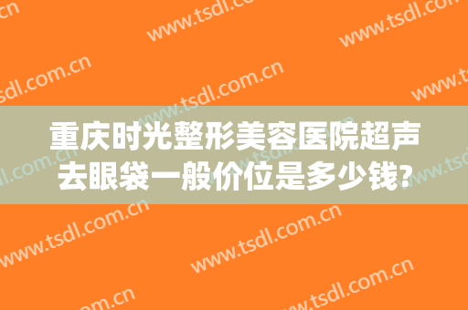 重庆时光整形美容医院超声去眼袋一般价位是多少钱?靠谱吗?(重庆时光整形医生)