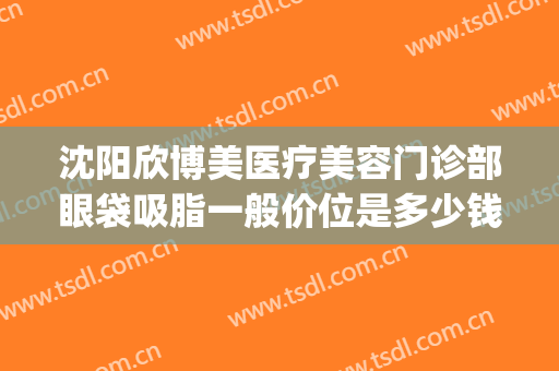 沈阳欣博美医疗美容门诊部眼袋吸脂一般价位是多少钱?靠谱吗?(在沈阳做眼袋多少钱)