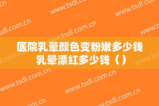医院乳晕颜色变粉嫩多少钱 乳晕漂红多少钱（）