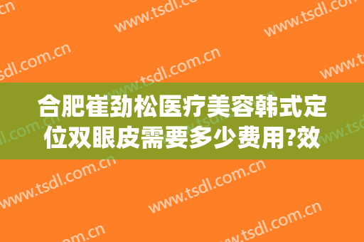 合肥崔劲松医疗美容韩式定位双眼皮需要多少费用?效果怎么样?(合肥崔劲松整形美容医院)
