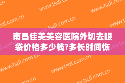南昌佳美美容医院外切去眼袋价格多少钱?多长时间恢复?(南昌二附院割眼袋收费标准)