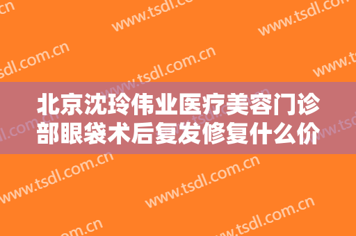 北京沈玲伟业医疗美容门诊部眼袋术后复发修复什么价格?需要多久恢复?