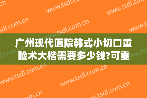 广州现代医院韩式小切口重睑术大楷需要多少钱?可靠吗?(广州切开双眼皮费用)