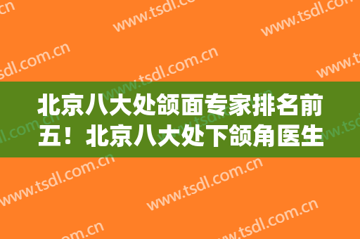北京八大处颌面专家排名前五！北京八大处下颌角医生做得好(八大处正颌面部整形最好的医生)