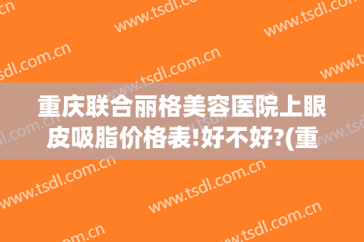重庆联合丽格美容医院上眼皮吸脂价格表!好不好?(重庆双眼皮多少钱)