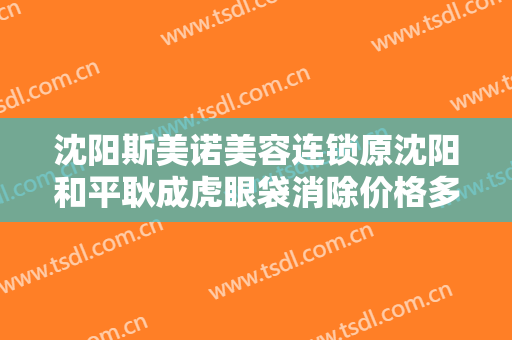 沈阳斯美诺美容连锁原沈阳和平耿成虎眼袋消除价格多少钱?好不好?