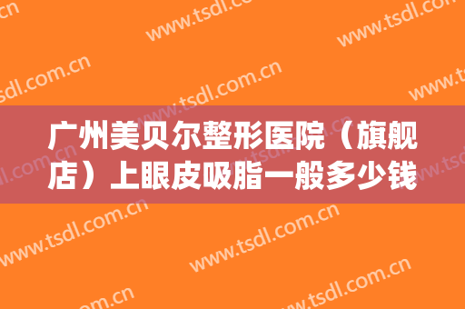 广州美贝尔整形医院（旗舰店）上眼皮吸脂一般多少钱?需要多久恢复?(美贝尔抽脂隆胸价位)