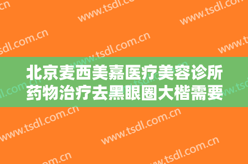 北京麦西美嘉医疗美容诊所药物治疗去黑眼圈大楷需要多少费用?怎么样?