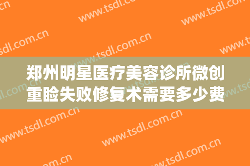郑州明星医疗美容诊所微创重睑失败修复术需要多少费用?贵不贵?(郑州中心医院整形外科)