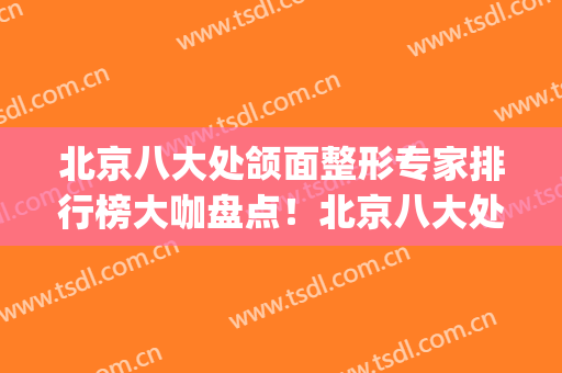 北京八大处颌面整形专家排行榜大咖盘点！北京八大处下颌角专家(北京八大处正颌专家)