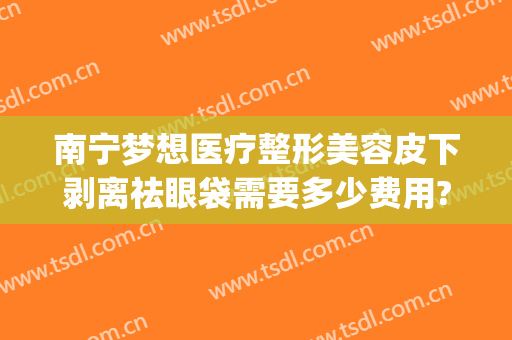 南宁梦想医疗整形美容皮下剥离祛眼袋需要多少费用?需要多久恢复?(南宁割眼袋)