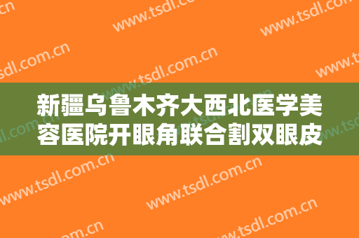 新疆乌鲁木齐大西北医学美容医院开眼角联合割双眼皮一般价位是多少费用?效果怎么样?