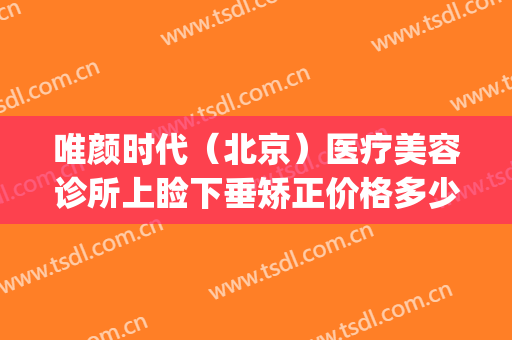 唯颜时代（北京）医疗美容诊所上睑下垂矫正价格多少钱?贵不贵?(北京唯颜医美官网)