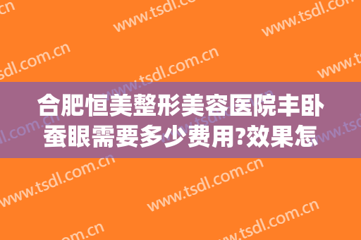 合肥恒美整形美容医院丰卧蚕眼需要多少费用?效果怎么样?(合肥恒美整形医院在哪里)
