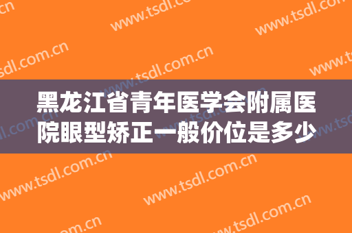 黑龙江省青年医学会附属医院眼型矫正一般价位是多少费用?贵不贵?(医院矫正眼睛)