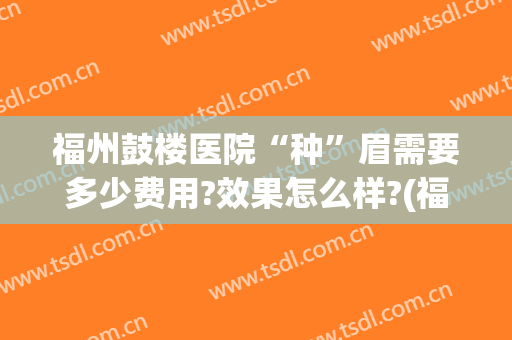 福州鼓楼医院“种”眉需要多少费用?效果怎么样?(福州做眉毛大概多少钱)