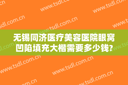 无锡同济医疗美容医院眼窝凹陷填充大楷需要多少钱?有哪些优势?