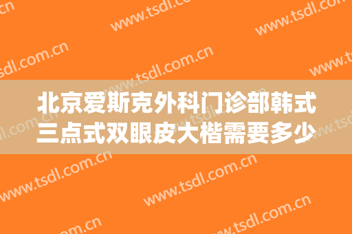 北京爱斯克外科门诊部韩式三点式双眼皮大楷需要多少费用?可靠吗?(北京三甲双眼皮整形医院)