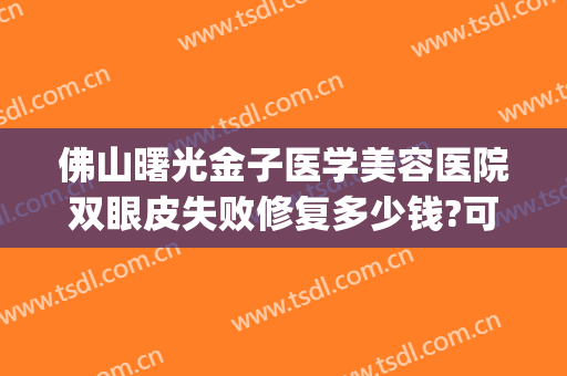 佛山曙光金子医学美容医院双眼皮失败修复多少钱?可靠吗?(佛山金子医院整容)
