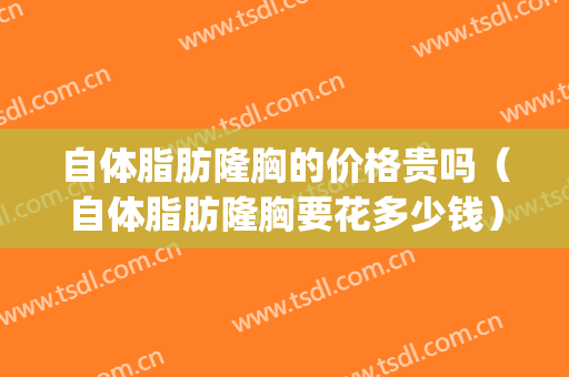 自体脂肪隆胸的价格贵吗（自体脂肪隆胸要花多少钱）(自体脂肪隆胸大概需要多少钱)