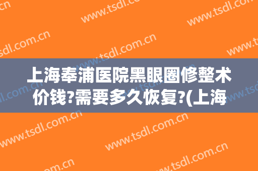 上海奉浦医院黑眼圈修整术价钱?需要多久恢复?(上海去黑眼圈手术多少钱)