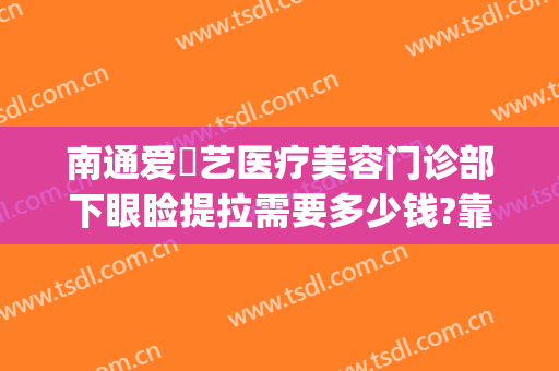 南通爱婍艺医疗美容门诊部下眼睑提拉需要多少钱?靠谱吗?(南通爱婍艺医疗美容口碑好吗)