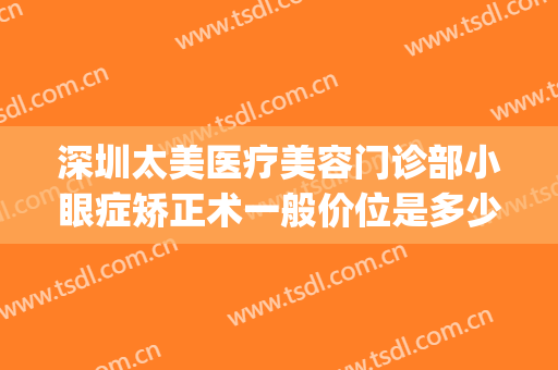深圳太美医疗美容门诊部小眼症矫正术一般价位是多少?靠谱吗?(深圳眼部整形医生排名)