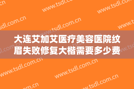 大连艾加艾医疗美容医院纹眉失败修复大楷需要多少费用?可靠吗?(大连艾加艾整形美容医院)