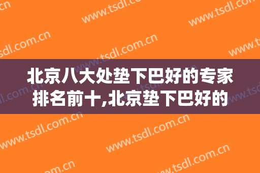 北京八大处垫下巴好的专家排名前十,北京垫下巴好的医生(北京垫下巴最好的医生)
